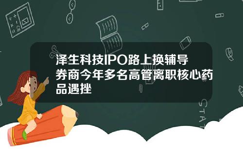 泽生科技IPO路上换辅导券商今年多名高管离职核心药品遇挫