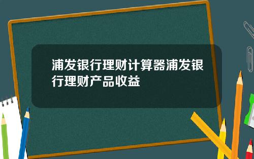 浦发银行理财计算器浦发银行理财产品收益