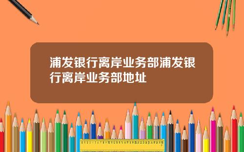浦发银行离岸业务部浦发银行离岸业务部地址