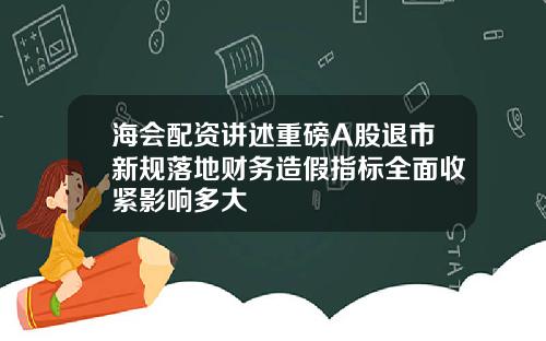 海会配资讲述重磅A股退市新规落地财务造假指标全面收紧影响多大