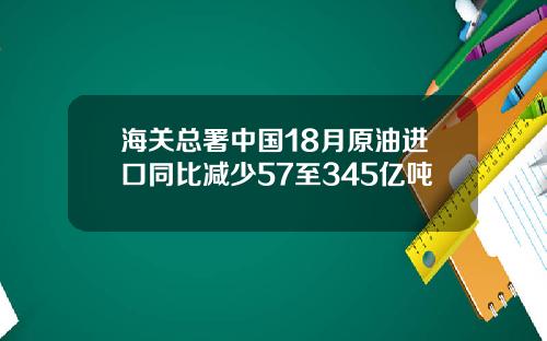 海关总署中国18月原油进口同比减少57至345亿吨