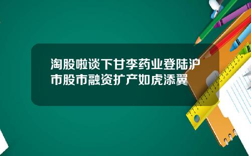 淘股啦谈下甘李药业登陆沪市股市融资扩产如虎添翼