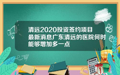 清远2020投资签约项目最新消息广东清远的医院何时能够增加多一点