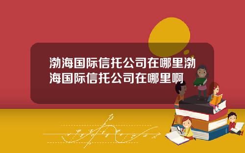 渤海国际信托公司在哪里渤海国际信托公司在哪里啊