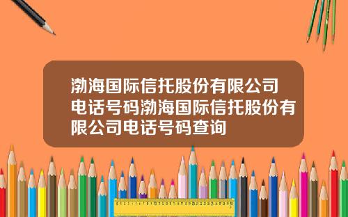 渤海国际信托股份有限公司电话号码渤海国际信托股份有限公司电话号码查询