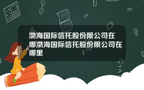 渤海国际信托股份限公司在哪渤海国际信托股份限公司在哪里