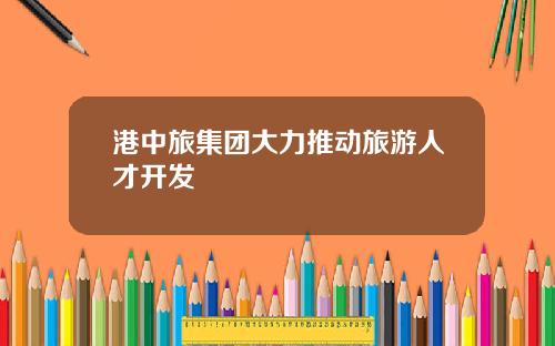 港中旅集团大力推动旅游人才开发