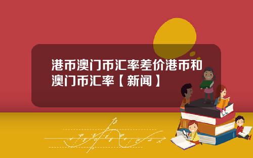 港币澳门币汇率差价港币和澳门币汇率【新闻】