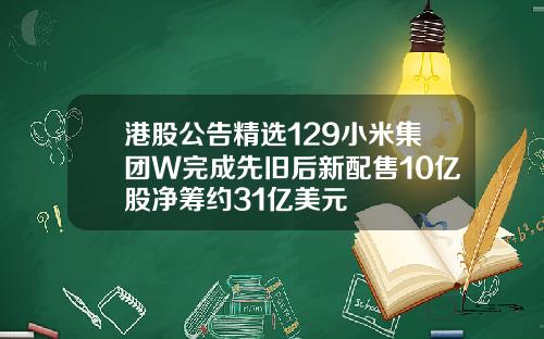 港股公告精选129小米集团W完成先旧后新配售10亿股净筹约31亿美元