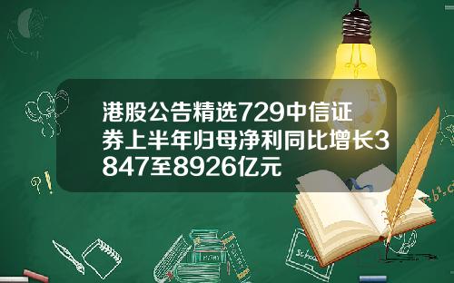 港股公告精选729中信证券上半年归母净利同比增长3847至8926亿元