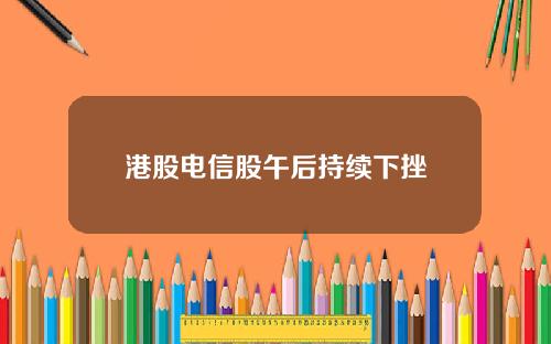 港股电信股午后持续下挫