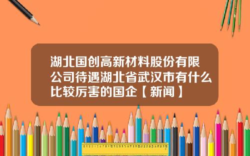 湖北国创高新材料股份有限公司待遇湖北省武汉市有什么比较厉害的国企【新闻】