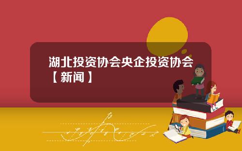 湖北投资协会央企投资协会【新闻】