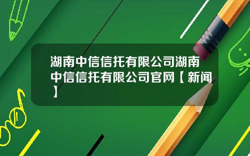 湖南中信信托有限公司湖南中信信托有限公司官网【新闻】