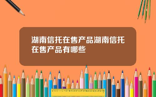 湖南信托在售产品湖南信托在售产品有哪些