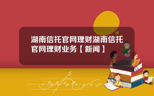 湖南信托官网理财湖南信托官网理财业务【新闻】