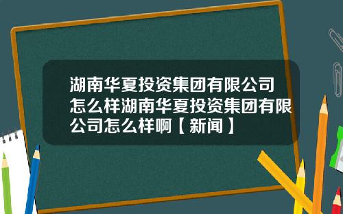 湖南华夏投资集团有限公司怎么样湖南华夏投资集团有限公司怎么样啊【新闻】