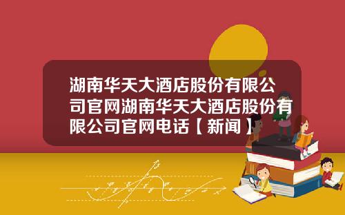 湖南华天大酒店股份有限公司官网湖南华天大酒店股份有限公司官网电话【新闻】
