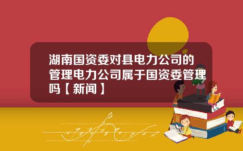 湖南国资委对县电力公司的管理电力公司属于国资委管理吗【新闻】