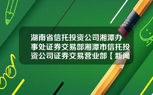 湖南省信托投资公司湘潭办事处证券交易部湘潭市信托投资公司证券交易营业部【新闻】