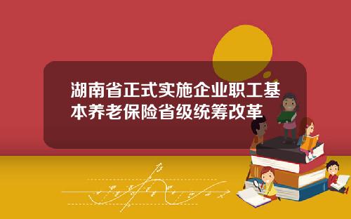 湖南省正式实施企业职工基本养老保险省级统筹改革