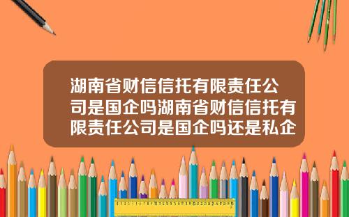 湖南省财信信托有限责任公司是国企吗湖南省财信信托有限责任公司是国企吗还是私企【新闻】