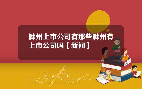 滁州上市公司有那些滁州有上市公司吗【新闻】