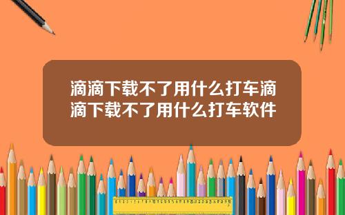 滴滴下载不了用什么打车滴滴下载不了用什么打车软件