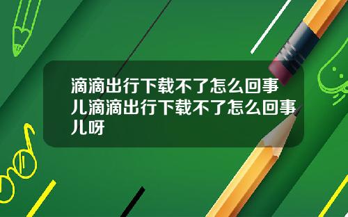 滴滴出行下载不了怎么回事儿滴滴出行下载不了怎么回事儿呀