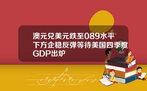 澳元兑美元跌至089水平下方企稳反弹等待美国四季度GDP出炉