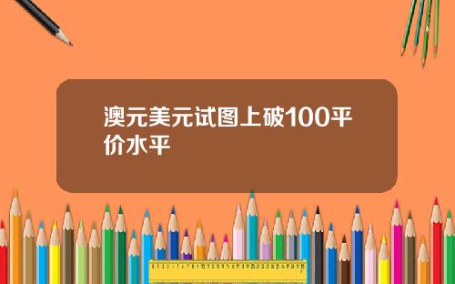 澳元美元试图上破100平价水平