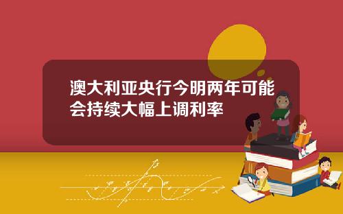 澳大利亚央行今明两年可能会持续大幅上调利率