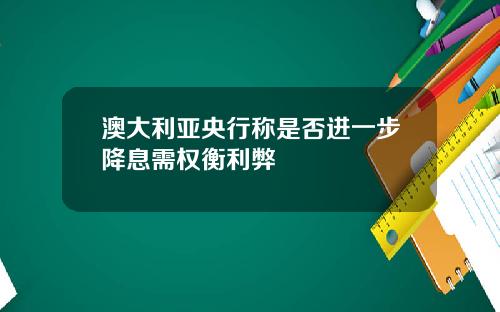 澳大利亚央行称是否进一步降息需权衡利弊
