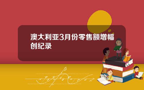澳大利亚3月份零售额增幅创纪录