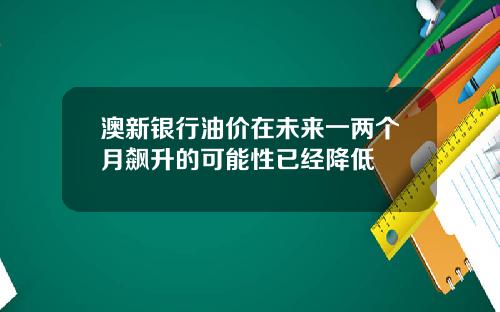 澳新银行油价在未来一两个月飙升的可能性已经降低