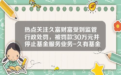 热点关注久富财富受到监管行政处罚，被罚款30万元并停止基金服务业务-久有基金公司