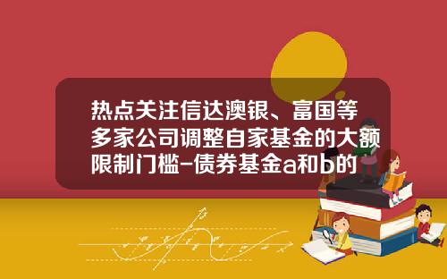 热点关注信达澳银、富国等多家公司调整自家基金的大额限制门槛-债券基金a和b的区别