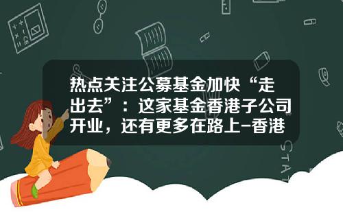 热点关注公募基金加快“走出去”：这家基金香港子公司开业，还有更多在路上-香港公募基金