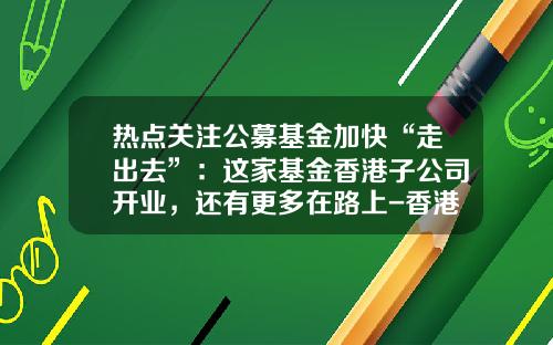 热点关注公募基金加快“走出去”：这家基金香港子公司开业，还有更多在路上-香港基金业