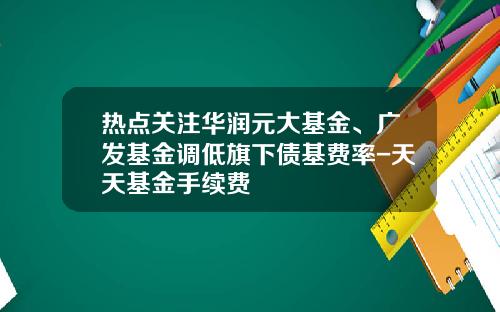 热点关注华润元大基金、广发基金调低旗下债基费率-天天基金手续费
