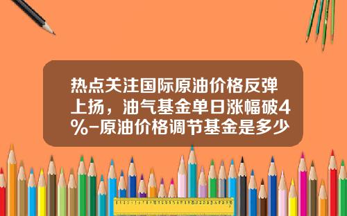 热点关注国际原油价格反弹上扬，油气基金单日涨幅破4%-原油价格调节基金是多少