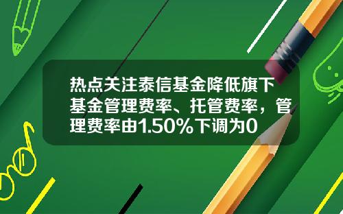 热点关注泰信基金降低旗下基金管理费率、托管费率，管理费率由1.50%下调为0.6%-泰信基金