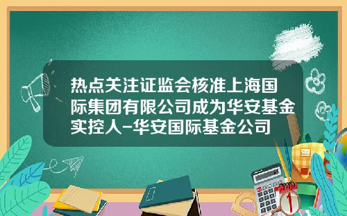 热点关注证监会核准上海国际集团有限公司成为华安基金实控人-华安国际基金公司