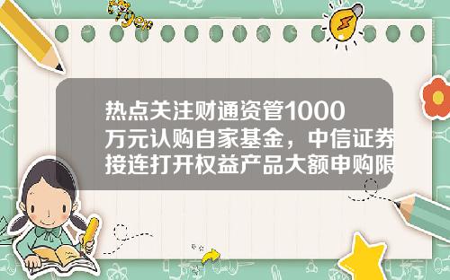 热点关注财通资管1000万元认购自家基金，中信证券接连打开权益产品大额申购限制-基金认购金额