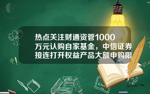 热点关注财通资管1000万元认购自家基金，中信证券接连打开权益产品大额申购限制-认购了基金