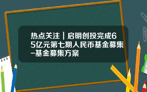 热点关注｜启明创投完成65亿元第七期人民币基金募集-基金募集方案