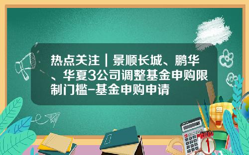 热点关注｜景顺长城、鹏华、华夏3公司调整基金申购限制门槛-基金申购申请