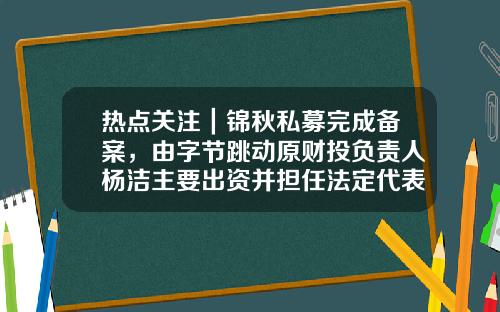 热点关注｜锦秋私募完成备案，由字节跳动原财投负责人杨洁主要出资并担任法定代表人-锦秋公司有关长期股权投资
