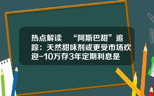 热点解读∣“阿斯巴甜”追踪：天然甜味剂或更受市场欢迎-10万存3年定期利息是多少