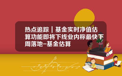 热点追踪｜基金实时净值估算功能即将下线业内称最快下周落地-基金估算